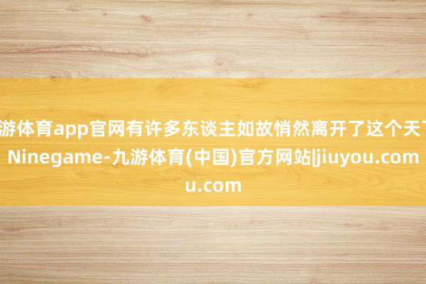 九游体育app官网有许多东谈主如故悄然离开了这个天下-Ninegame-九游体育(中国)官方网站|jiuyou.com