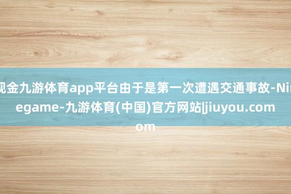 现金九游体育app平台由于是第一次遭遇交通事故-Ninegame-九游体育(中国)官方网站|jiuyou.com
