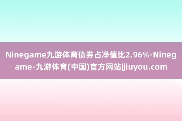 Ninegame九游体育债券占净值比2.96%-Ninegame-九游体育(中国)官方网站|jiuyou.com