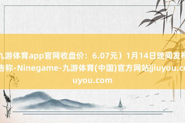 九游体育app官网收盘价:6.07元)1月14日晚间发布公告称-Ninegame-九游体育(中国)官方网站|jiuyou.com