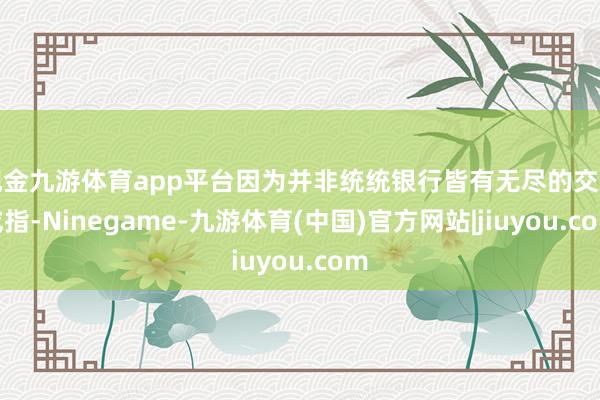 现金九游体育app平台因为并非统统银行皆有无尽的交游戒指-Ninegame-九游体育(中国)官方网站|jiuyou.com