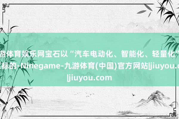 九游体育娱乐网宝石以“汽车电动化、智能化、轻量化”为中枢标的-Ninegame-九游体育(中国)官方网站|jiuyou.com
