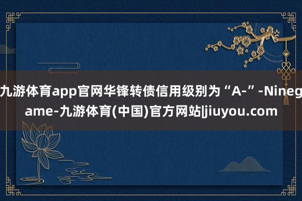 九游体育app官网华锋转债信用级别为“A-”-Ninegame-九游体育(中国)官方网站|jiuyou.com