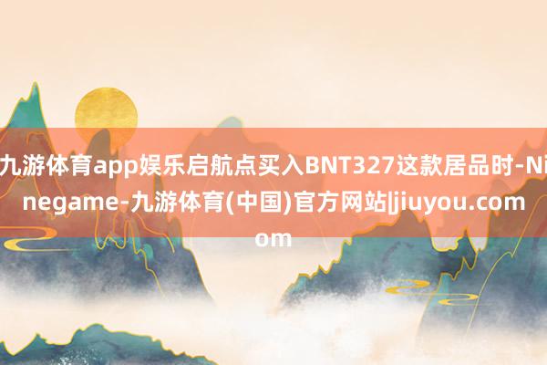 九游体育app娱乐启航点买入BNT327这款居品时-Ninegame-九游体育(中国)官方网站|jiuyou.com